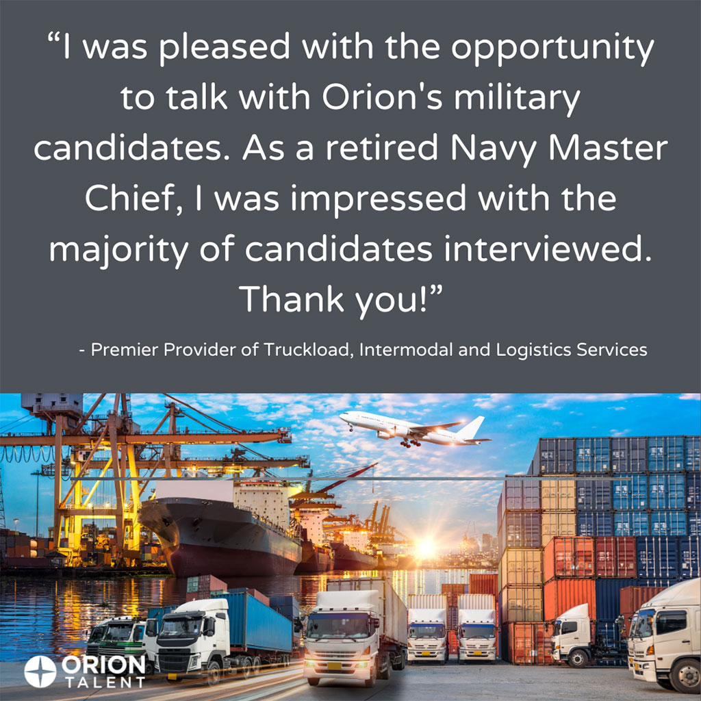 Testimonial from Premier Provider of Truckload, Intermodal and Logistics Services 'I was pleased with the opportunity to talk with Orion's military candidates. As a retired Navy Master Chief, I was impressed with the majority of candidates interviewed. Thank you!' - Premier Provider of Truckload, Intermodal and Logistics Services